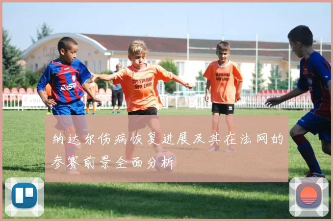 纳达尔伤病恢复进展及其在法网的参赛前景全面分析