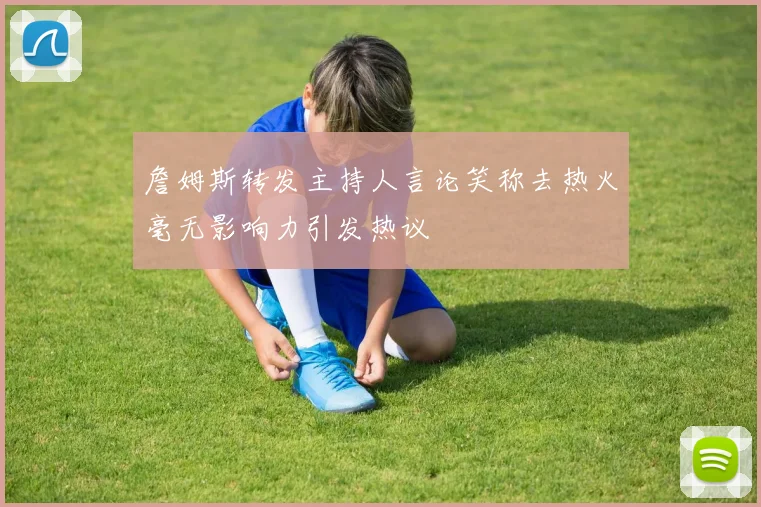 詹姆斯转发主持人言论笑称去热火毫无影响力引发热议