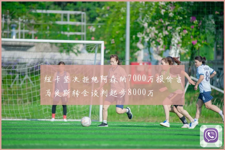 纽卡坚决拒绝阿森纳7000万报价吉马良斯转会谈判起步8000万