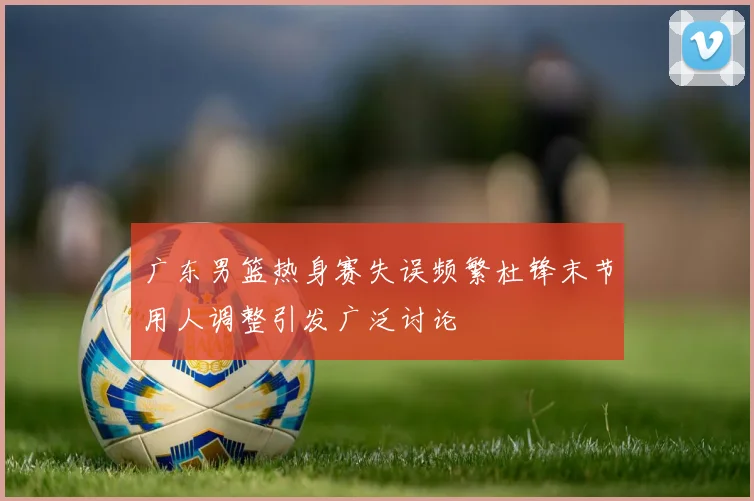 广东男篮热身赛失误频繁杜锋末节用人调整引发广泛讨论