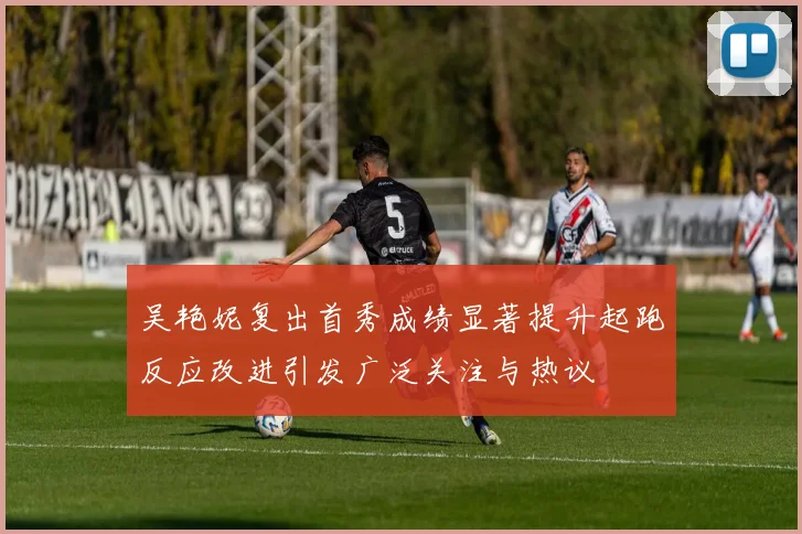 吴艳妮复出首秀成绩显著提升起跑反应改进引发广泛关注与热议