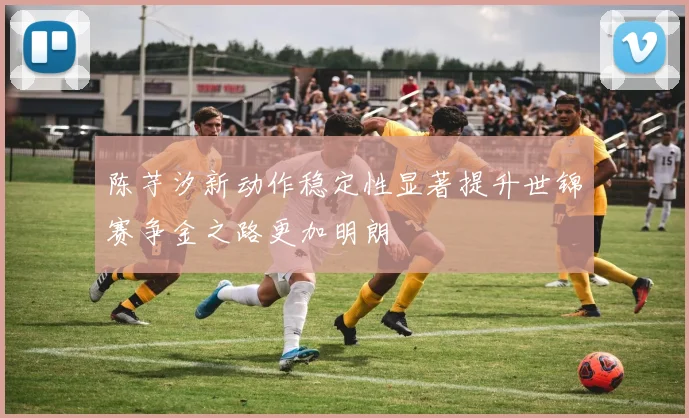 陈芋汐新动作稳定性显著提升世锦赛争金之路更加明朗