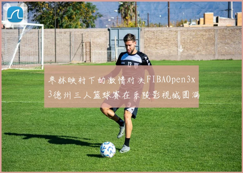 枣林映衬下的激情对决FIBAOpen3x3德州三人篮球赛在乐陵影视城圆满落幕